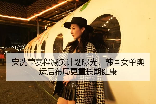 安洗莹赛程减负计划曝光，韩国女单奥运后布局更重长期健康