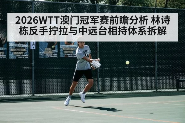 2026WTT澳门冠军赛前瞻分析 林诗栋反手拧拉与中远台相持体系拆解